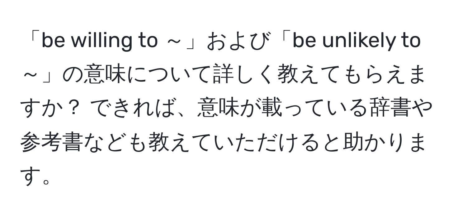 「be willing to ～」および「be unlikely to ～」の意味について詳しく教えてもらえますか？ できれば、意味が載っている辞書や参考書なども教えていただけると助かります。