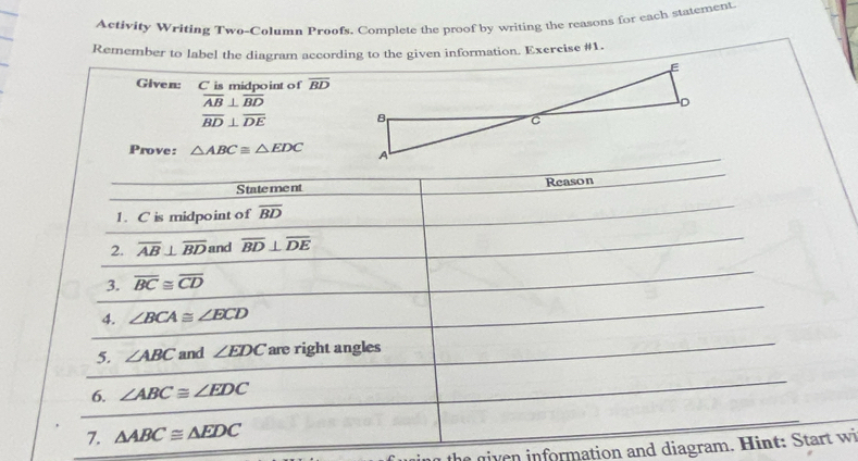 Activity Writing Two-Column Proofs. Complete the proof by writing the reasons for each statement. 
Remember to label the diagram according to the given information. Exercise #1. 
Given: C is midpo int of overline BD
overline AB⊥ overline BD
overline BD⊥ overline DE
Prove: △ ABC≌ △ EDC
S tate me nt Reason 
1. C is midpoint of overline BD
2. overline AB⊥ overline BD and overline BD⊥ overline DE
3. overline BC≌ overline CD
4. ∠ BCA≌ ∠ ECD
5. ∠ ABC and ∠ EDC are right angles 
6. ∠ ABC≌ ∠ EDC
7. △ ABC≌ △ EDC
h g i information and diagram. Hint : tart w