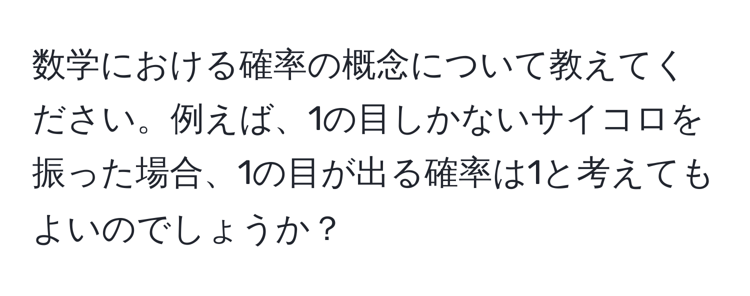 数学における確率の概念について教えてください。例えば、1の目しかないサイコロを振った場合、1の目が出る確率は1と考えてもよいのでしょうか？