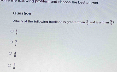 uive the following problem and choose the best answer.
Question
Which of the following fractions is greater than  2/5  and less than  3/5  ?
 1/4 
 3/7 
 3/8 
 5/8 