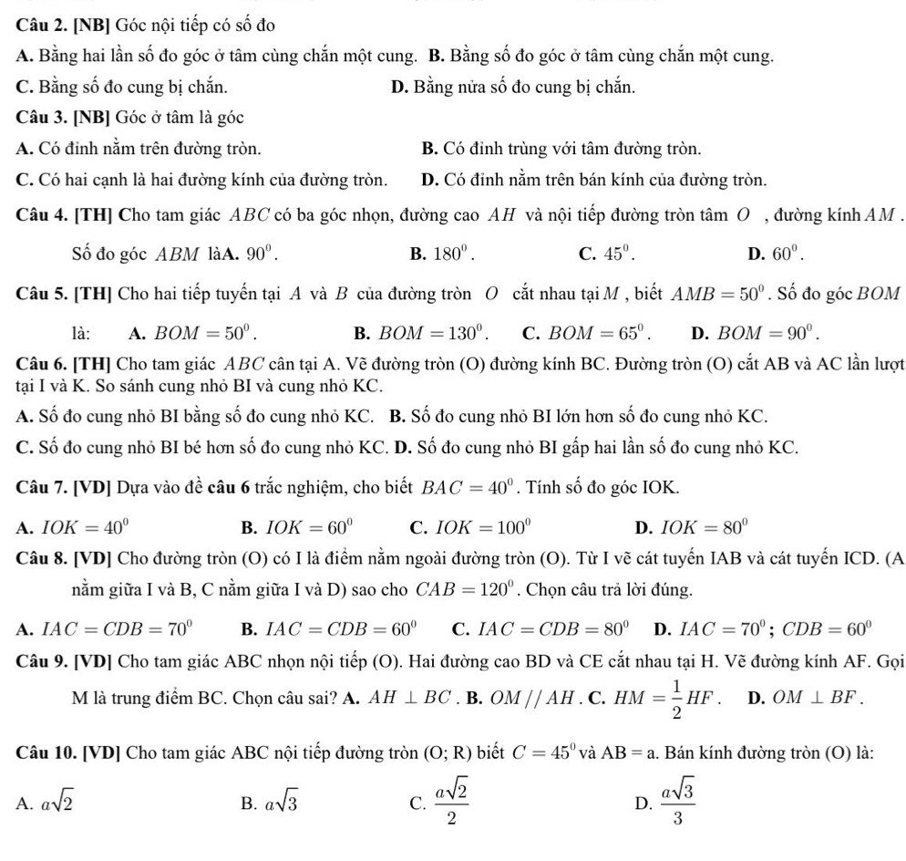 [NB] Góc nội tiếp có số đo
A. Bằng hai lần số đo góc ở tâm cùng chắn một cung. B. Bằng số đo góc ở tâm cùng chắn một cung.
C. Bằng số đo cung bị chắn. D. Bằng nửa số đo cung bị chắn.
Câu 3. [NB] Góc ở tâm là góc
A. Có đinh nằm trên đường tròn. B. Có đỉnh trùng với tâm đường tròn.
C. Có hai cạnh là hai đường kính của đường tròn. D. Có đỉnh nằm trên bán kính của đường tròn.
Câu 4. [TH] Cho tam giác ABC có ba góc nhọn, đường cao AH và nội tiếp đường tròn tâm O , đường kính AM .
Số đo góc ABM làA. 90°. B. 180°. C. 45°. D. 60°.
Câu 5. [TH] Cho hai tiếp tuyến tại A và B của đường tròn O cắt nhau tại M , biết AMB=50°. Số đo góc BOM
là: A. BOM=50^0. B. BOM=130°. C. BOM=65°. D. BOM=90^0.
Câu 6. [TH] Cho tam giác ABC cân tại A. Vẽ đường tròn (O) đường kính BC. Đường tròn (O) cắt AB và AC lần lượt
tại I và K. So sánh cung nhỏ BI và cung nhỏ KC.
A. Số đo cung nhỏ BI bằng số đo cung nhỏ KC. B. Số đo cung nhỏ BI lớn hơn số đo cung nhỏ KC.
C. Số đo cung nhỏ BI bé hơn số đo cung nhỏ KC. D. Số đo cung nhỏ BI gấp hai lần số đo cung nhỏ KC.
Câu 7. [VD] Dựa vào đề câu 6 trắc nghiệm, cho biết BAC=40°. Tính số đo góc IOK.
A. IOK=40° B. IOK=60° C. IOK=100° D. IOK=80°
Câu 8. [VD] Cho đường tròn (O) có I là điểm nằm ngoài đường tròn (O). Từ I vẽ cát tuyến IAB và cát tuyến ICD. (A
nằm giữa I và B, C nằm giữa I và D) sao cho CAB=120°. Chọn câu trả lời đúng.
A. IAC=CDB=70° B. IAC=CDB=60° C. IAC=CDB=80° D. IAC=70°;CDB=60°
Câu 9. [VD] Cho tam giác ABC nhọn nội tiếp (O). Hai đường caoBD và CE cắt nhau tại H. Vẽ đường kính AF. Gọi
M là trung điểm BC. Chọn câu sai? A. AH⊥ BC. B. OM//AH. C. HM= 1/2 HF. D. OM⊥ BF.
Câu 10. [VD] Cho tam giác ABC nội tiếp đường tròn (O;R) biết C=45° và AB=a 1. Bán kính đường tròn (O) là:
A. asqrt(2) B. asqrt(3) C.  asqrt(2)/2  D.  asqrt(3)/3 