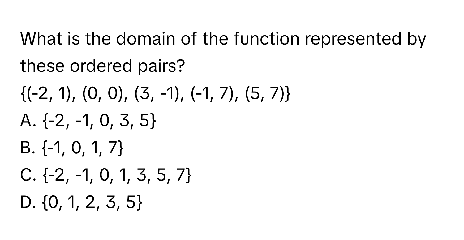 What is the domain of the function represented by these ordered pairs? 
(-2, 1), (0, 0), (3, -1), (-1, 7), (5, 7)
A. -2, -1, 0, 3, 5
B. -1, 0, 1, 7
C. -2, -1, 0, 1, 3, 5, 7
D. 0, 1, 2, 3, 5