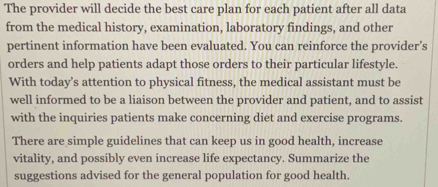 The provider will decide the best care plan for each patient after all data 
from the medical history, examination, laboratory findings, and other 
pertinent information have been evaluated. You can reinforce the provider’s 
orders and help patients adapt those orders to their particular lifestyle. 
With today’s attention to physical fitness, the medical assistant must be 
well informed to be a liaison between the provider and patient, and to assist 
with the inquiries patients make concerning diet and exercise programs. 
There are simple guidelines that can keep us in good health, increase 
vitality, and possibly even increase life expectancy. Summarize the 
suggestions advised for the general population for good health.