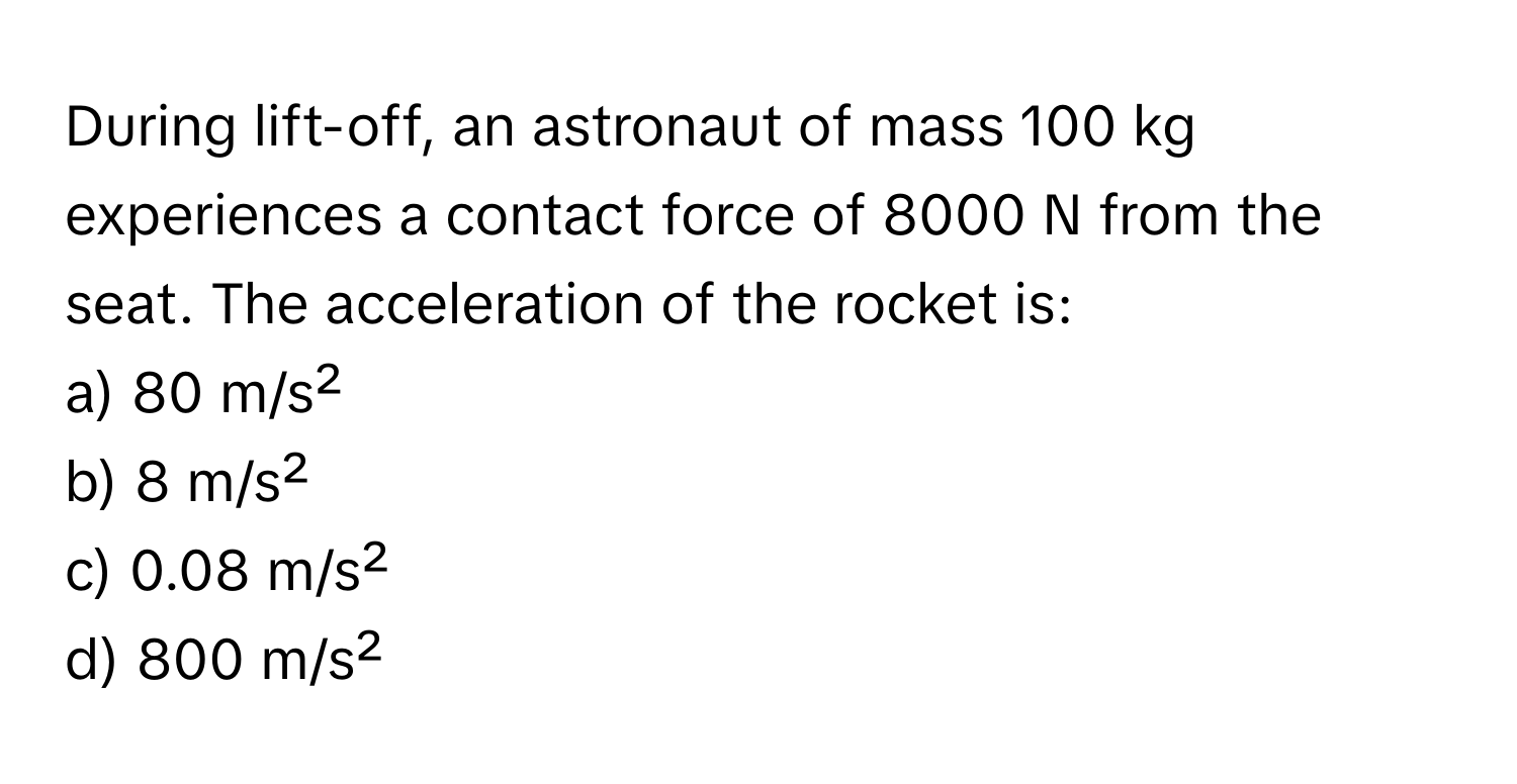 During lift-off, an astronaut of mass 100 kg experiences a contact force of 8000 N from the seat. The acceleration of the rocket is: 
a) 80 m/s² 
b) 8 m/s² 
c) 0.08 m/s² 
d) 800 m/s²