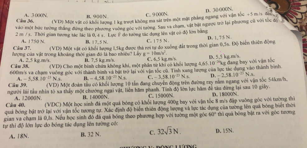 A. 3 000N. B. 900N.
C. 9 000N. D. 30 000N.
a
Câu 36.  (VD) Một vật có khối lượng 1 kg trượt không ma sát trên một mặt phẳng ngang với vận tốc +5 m/s đến g
vào một bức tường thẳng đứng theo phương vuông góc với tường. Sau va chạm, vật bật ngược trở lại phương cũ với tốc độ  
2 m / s. Thời gian tương tác lác là 0, 4 s. Lực F do tường tác dụng lên vật có độ lớn bằng
A. 1750 N. B. 17,5 N. C. 1 7 5 N . D. 1, 7 5 N .
Câu 37. (VD) Một vật có khối lượng 1,5kg được thả rơi tự do xuống đất trong thời gian 0,5s. Độ biến thiên động
lượng của vật trong khoảng thời gian đó là bao nhiêu? Lấy g=10m/s^2.
A. 2,5 kg.m/s. B. 7,5 kg.m/s. C. 6,5 kg.m/s. D. 5,5 kg.m/s.
Câu 38. (VD) Cho một bình chứa không khí, một phân tử khí có khối lượng 4,65.10^(-26)k kg đang bay với vận tốc
600m/s va chạm vuông góc với thành bình và bật trở lại với vận tốc cũ. Tính xung lượng của lực tác dụng vào thành bình.
A. -5,58.10^(-23)N.s B. -4,58.10^(-23)N.s. C. -3,58.10^(-23)N.s D. -2,58.10^(-23)N.s.
Câu 39. (VD) Một đoàn tầu có khối lượng 10 tấn đang chuyển động trên đường ray nằm ngang với vận tốc 54km/h.
người lái tầu nhìn tò xa thấy một chướng ngại vật, liền hãm phanh. Tính độ lớn lực hãm để tàu dừng lại sau 10 giây.
A. 12000N. B. 14000N. C. 15000N. D. 18000N.
Câu 40. (VDC) Một học sinh đá một quả bóng có khối lượng 400g bay với vận tốc 8 m/s đập vuông góc với tường thì
quả bóng bật trở lại với vận tốc tương tự. Xác định độ biến thiên động lượng và lực tác dụng của tưởng lên quả bóng biết thời
gian va chạm là 0,Is. Nếu học sinh đó đá quả bóng theo phương hợp với tường một góc 60° thì quả bóng bật ra với góc tương
tự thì độ lớn lực do bóng tác dụng Iên tường có:
A. 18N. B. 32 N. C. 32sqrt(3)N. D. 15N.
C lương