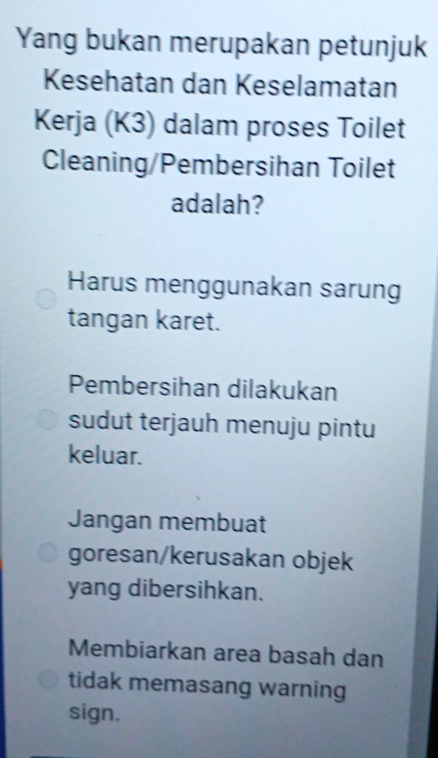 Yang bukan merupakan petunjuk
Kesehatan dan Keselamatan
Kerja (K3) dalam proses Toilet
Cleaning/Pembersihan Toilet
adalah?
Harus menggunakan sarung
tangan karet.
Pembersihan dilakukan
sudut terjauh menuju pintu
keluar.
Jangan membuat
goresan/kerusakan objek
yang dibersihkan.
Membiarkan area basah dan
tidak memasang warning
sign.