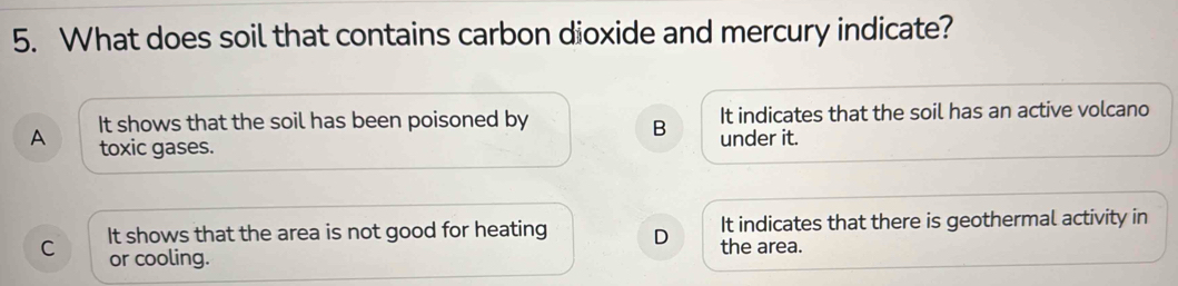 What does soil that contains carbon dioxide and mercury indicate?
A It shows that the soil has been poisoned by It indicates that the soil has an active volcano
B
toxic gases. under it.
C It shows that the area is not good for heating D the area. It indicates that there is geothermal activity in
or cooling.