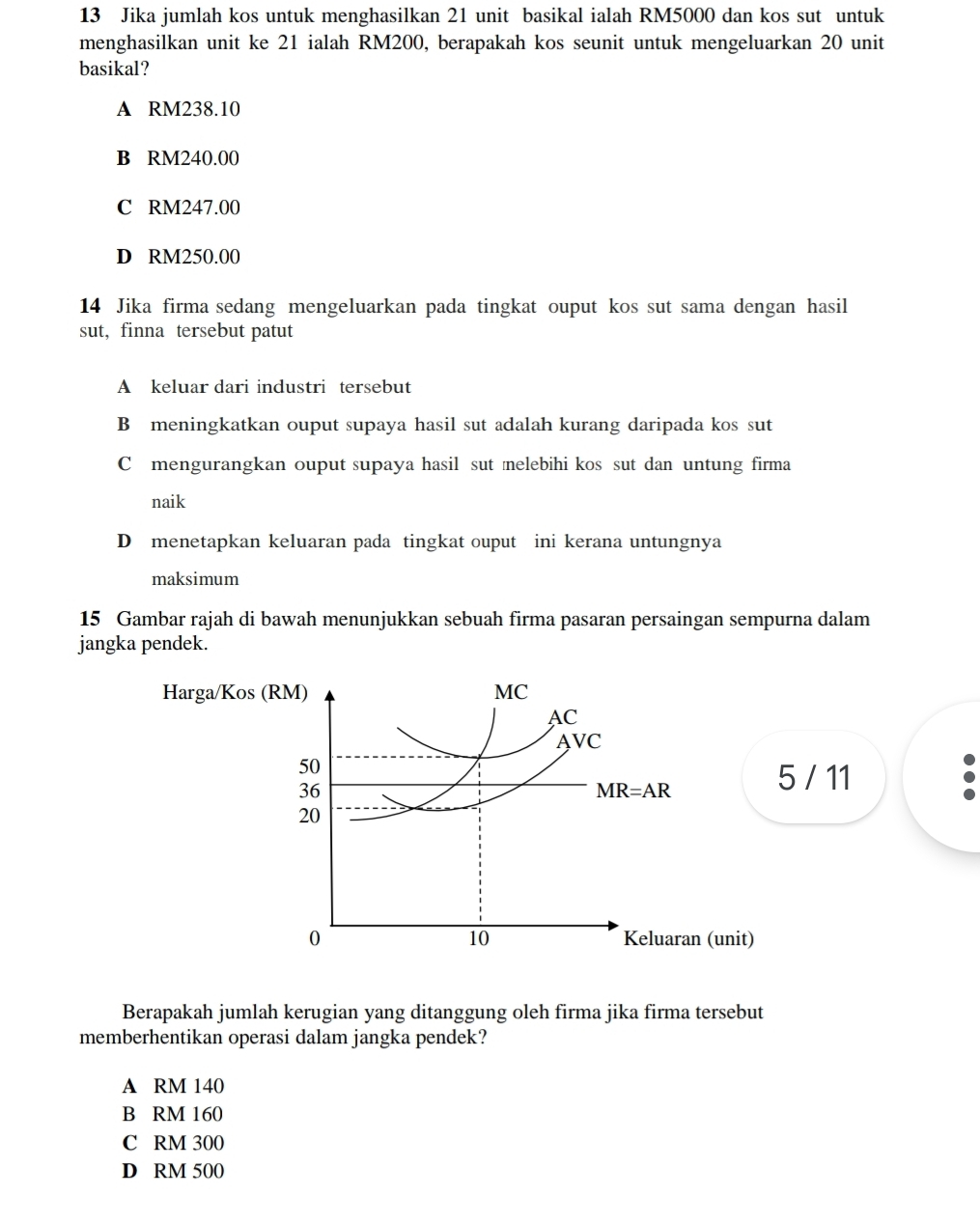 Jika jumlah kos untuk menghasilkan 21 unit basikal ialah RM5000 dan kos sut untuk
menghasilkan unit ke 21 ialah RM200, berapakah kos seunit untuk mengeluarkan 20 unit
basikal?
A RM238.10
B RM240.00
C RM247.00
D RM250.00
14 Jika firma sedang mengeluarkan pada tingkat ouput kos sut sama dengan hasil
sut, finna tersebut patut
A keluar dari industri tersebut
B meningkatkan ouput supaya hasil sut adalah kurang daripada kos sut
C mengurangkan ouput supaya hasil sut melebihi kos sut dan untung firma
naik
D menetapkan keluaran pada tingkat ouput ini kerana untungnya
maksimum
15 Gambar rajah di bawah menunjukkan sebuah firma pasaran persaingan sempurna dalam
jangka pendek.
Harga/Kos (RM) MC
AC
AVC
50
36
MR=AR
5 / 11
20
10
0 Keluaran (unit)
Berapakah jumlah kerugian yang ditanggung oleh firma jika firma tersebut
memberhentikan operasi dalam jangka pendek?
A RM 140
B RM 160
C RM 300
D RM 500