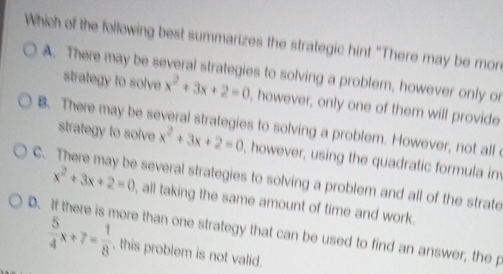 Which of the following best summarizes the strategic hint "There may be more
A. There may be several strategies to solving a problem, however only or
strategy to solve x^2+3x+2=0 , however, only one of them will provide
B. There may be several strategies to solving a problem. However, not all 
strategy to solve x^2+3x+2=0 , however, using the quadratic formula in
C. There may be several strategies to solving a problem and all of the strate
x^2+3x+2=0 all taking the same amount of time and work.
D. If there is more than one strategy that can be used to find an answer, the p
 5/4 x+7= 1/8  , this problem is not valid.