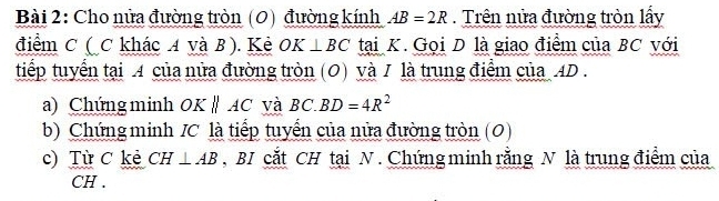 Cho nửa đường tròn (0) đường kính AB=2R. Trên nửa đường tròn lấy 
điểm C (C khác A và B). Kẻ OK⊥ BC tại K. Gọi D là giao điểm của BC với 
tiếp tuyển tại A của nửa đường tròn (0) và / là trung điểm của_ AD. 
a) Chứng minh OKparallel AC và BC.BD=4R^2
b) Chứng minh IC là tiếp tuyến của nửa đường tròn (0) 
c) Từ C kẻ CH⊥ AB BI cắt CH tại N. Chứng minh rằng N là trung điểm của
CH.