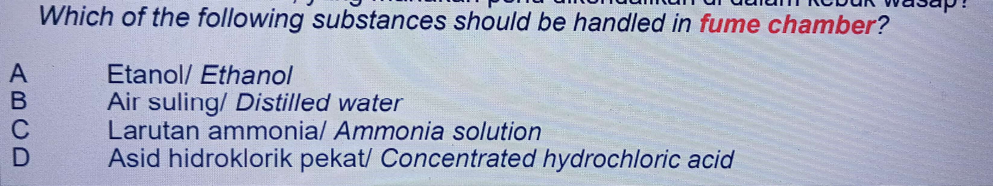 yasap:
Which of the following substances should be handled in fume chamber?
A Etanol/ Ethanol
B Air suling/ Distilled water
C Larutan ammonia/ Ammonia solution
D Asid hidroklorik pekat/ Concentrated hydrochloric acid