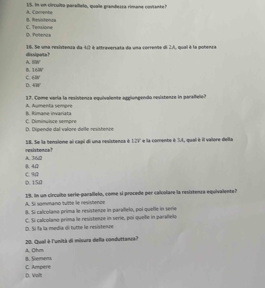 In un circuito parallelo, quale grandezza rimane costante?
A. Corrente
B. Resistenza
C. Tensione
D. Potenza
16. Se una resistenza da 4Ω2 è attraversata da una corrente di 2A, qual è la potenza
dissipata?
A. 8W
B. 16W
C. 6W
D. 4W
17. Come varia la resistenza equivalente aggiungendo resistenze in parallelo?
A. Aumenta sempre
B. Rimane invariata
C. Diminuisce sempre
D. Dipende dal valore delle resistenze
18. Se la tensione ai capi di una resistenza è 12V e la corrente è 3A, qual è il valore della
resistenza?
A. 36Ω
B. 4Ω
C. 9Ω
D. 15Ω
19. In un circuito serie-parallelo, come si procede per calcolare la resistenza equivalente?
A. Si sommano tutte le resistenze
B. Si calcolano prima le resistenze in parallelo, poi quelle in serie
C. Si calcolano prima le resistenze in serie, poi quelle in parallelo
D. Si fa la medía di tutte le resistenze
20. Qual è l'unità di misura della conduttanza?
A. Ohm
B. Siemens
C. Ampere
D. Volt