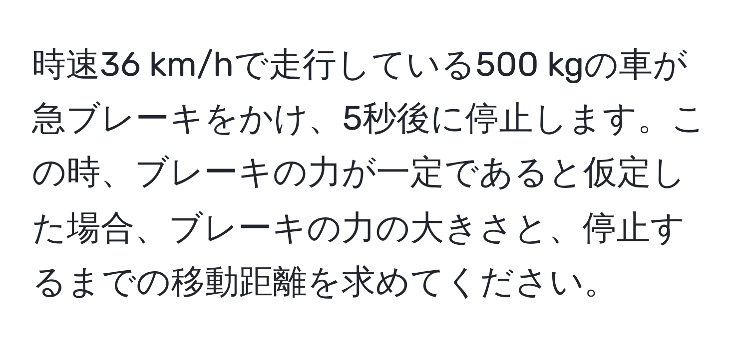 時速36 km/hで走行している500 kgの車が急ブレーキをかけ、5秒後に停止します。この時、ブレーキの力が一定であると仮定した場合、ブレーキの力の大きさと、停止するまでの移動距離を求めてください。