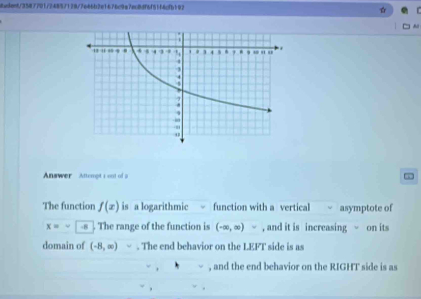 idue8ent/3587701/24857128/7646b2e1676c9a7ec8df6f51f4cfb192 
All 
Answer Attempt a out of a 
The function f(x) is a logarithmic function with a vertical asymptote of
x= -8. The range of the function is (-∈fty ,∈fty ) , and it is increasing on its 
domain of (-8,∈fty ). The end behavior on the LEFT side is as 
, and the end behavior on the RIGHT side is as