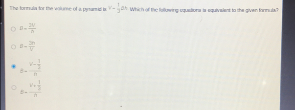 The formula for the volume of a pyramid is V= 1/3 Bh Which of the following equations is equivalent to the given formula?
B= 3V/h 
B= 3h/V 
B=frac V- 1/3 h
B=frac V+ 1/3 h