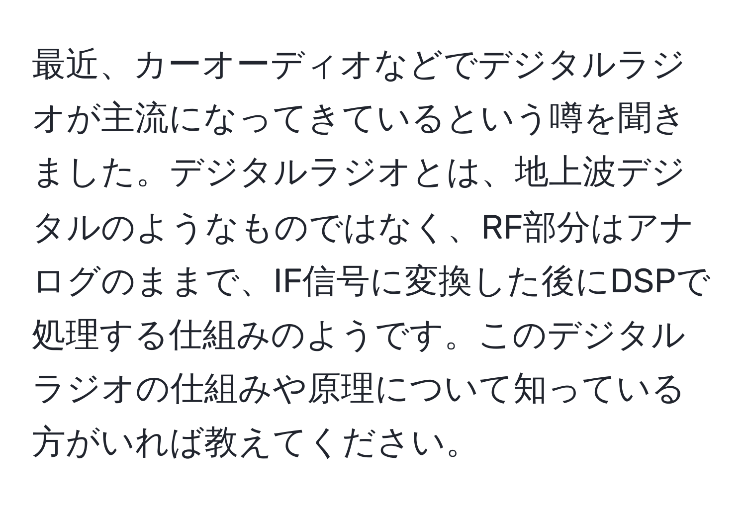 最近、カーオーディオなどでデジタルラジオが主流になってきているという噂を聞きました。デジタルラジオとは、地上波デジタルのようなものではなく、RF部分はアナログのままで、IF信号に変換した後にDSPで処理する仕組みのようです。このデジタルラジオの仕組みや原理について知っている方がいれば教えてください。