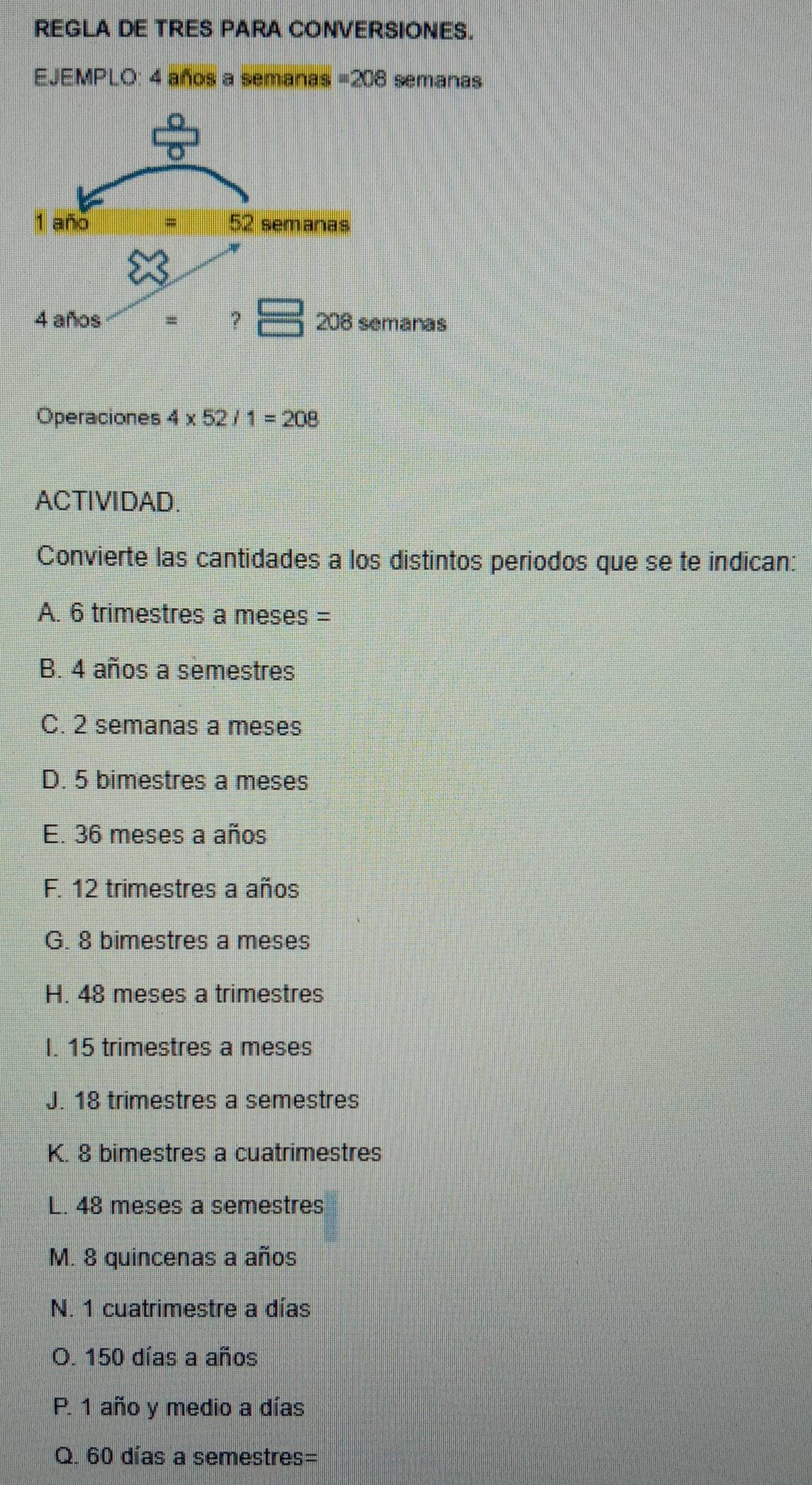 REGLA DE TRES PARA CONVERSIONES.
EJEMPLO: 4 años a semanas =208 semanas
Operaciones 4* 52/1=208
ACTIVIDAD.
Convierte las cantidades a los distintos periodos que se te indican:
A. 6 trimestres a meses =
B. 4 años a semestres
C. 2 semanas a meses
D. 5 bimestres a meses
E. 36 meses a años
F. 12 trimestres a años
G. 8 bimestres a meses
H. 48 meses a trimestres
I. 15 trimestres a meses
J. 18 trimestres a semestres
K. 8 bimestres a cuatrimestres
L. 48 meses a semestres
M. 8 quincenas a años
N. 1 cuatrimestre a días
O. 150 días a años
P. 1 año y medio a días
Q. 60 días a semestres=