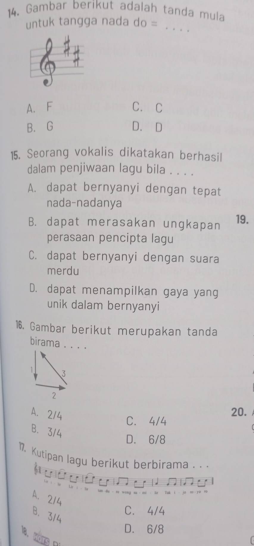 Gambar berikut adalah tanda mula
untuk tangga nada do =_
A. F C. C
B. G D. D
15. Seorang vokalis dikatakan berhasil
dalam penjiwaan lagu bila . . . .
A. dapat bernyanyi dengan tepat
nada-nadanya
B. dapat merasakan ungkapan 19.
perasaan pencipta lagu
C. dapat bernyanyi dengan suara
merdu
D. dapat menampilkan gaya yang
unik dalam bernyanyi
16. Gambar berikut merupakan tanda
birama . . . .
A. 2/4
20.
C. 4/4
B. 3/4
D. 6/8
17. Kutipan lagu berikut berbirama . . .
Tak
A. 214
B. 314
C. 4/4
D. 6/8
1、 HOTS R