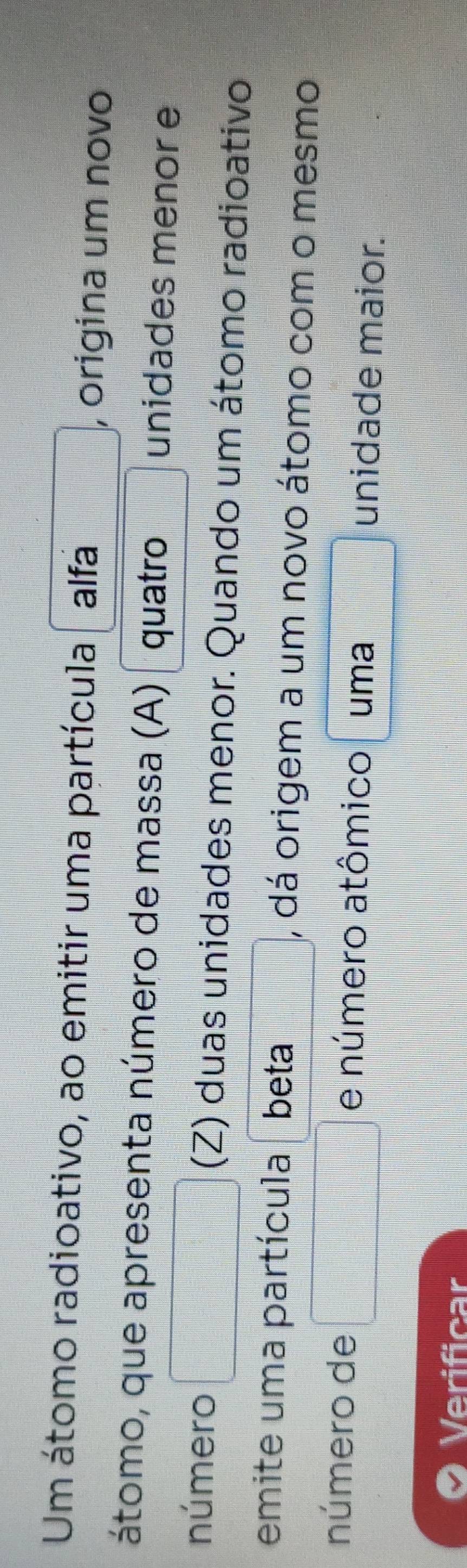 Um átomo radioativo, ao emitir uma partícula alfa , origina um novo 
átomo, que apresenta número de massa (A) quatro unidades menor e 
número (Z) duas unidades menor. Quando um átomo radioativo 
emite uma partícula beta , dá origem a um novo átomo com o mesmo 
número de e número atômico uma unidade maior. 
Verificar