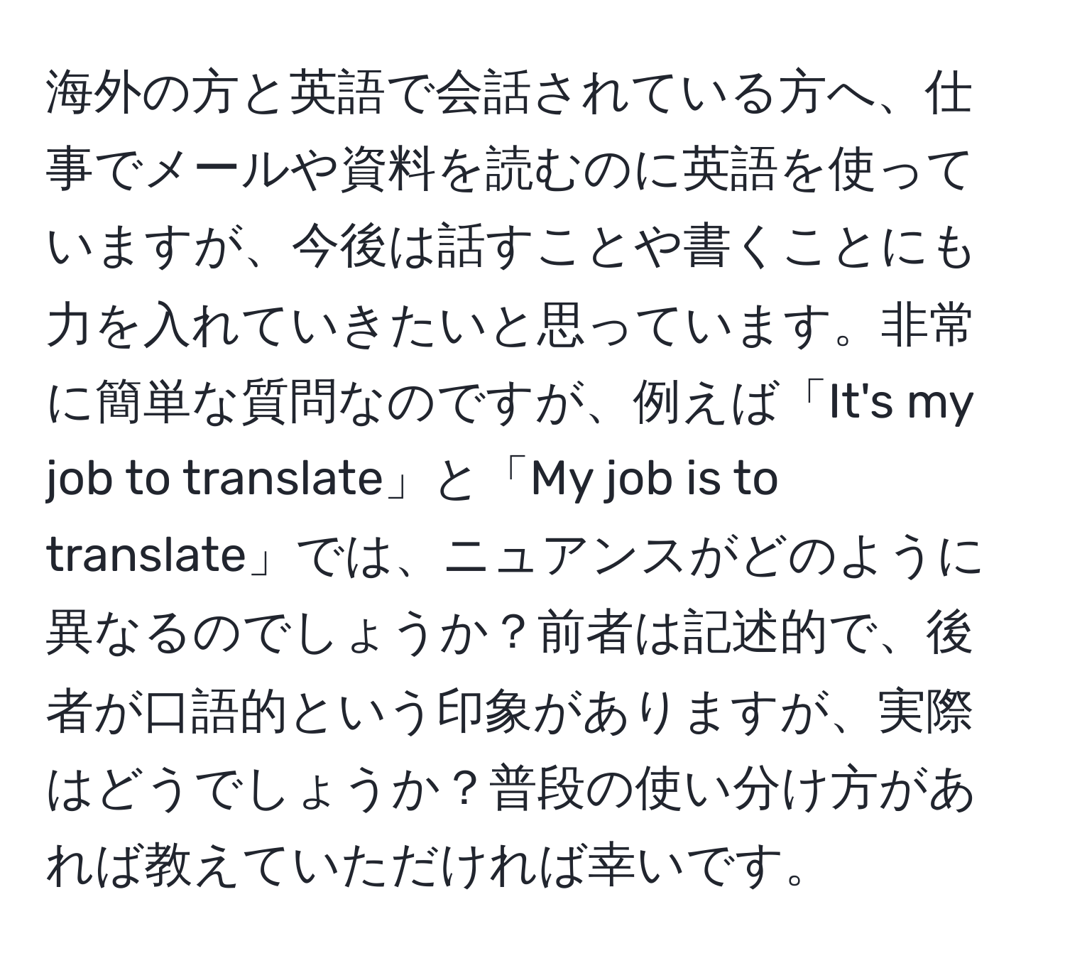 海外の方と英語で会話されている方へ、仕事でメールや資料を読むのに英語を使っていますが、今後は話すことや書くことにも力を入れていきたいと思っています。非常に簡単な質問なのですが、例えば「It's my job to translate」と「My job is to translate」では、ニュアンスがどのように異なるのでしょうか？前者は記述的で、後者が口語的という印象がありますが、実際はどうでしょうか？普段の使い分け方があれば教えていただければ幸いです。