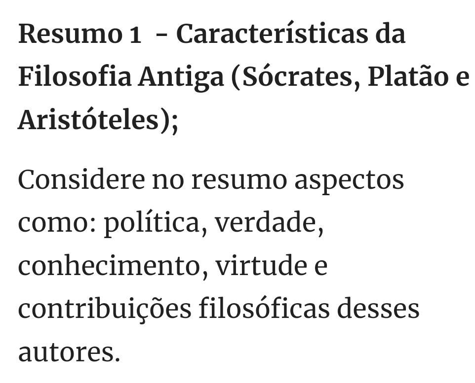 Resumo 1 - Características da 
Filosofia Antiga (Sócrates, Platão e 
Aristóteles); 
Considere no resumo aspectos 
como: política, verdade, 
conhecimento, virtude e 
contribuições filosóficas desses 
autores.