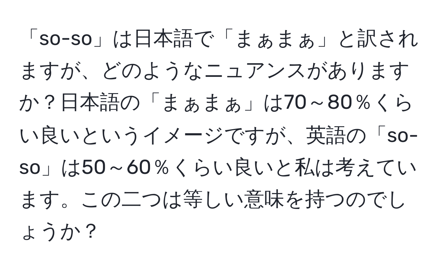 「so-so」は日本語で「まぁまぁ」と訳されますが、どのようなニュアンスがありますか？日本語の「まぁまぁ」は70～80％くらい良いというイメージですが、英語の「so-so」は50～60％くらい良いと私は考えています。この二つは等しい意味を持つのでしょうか？