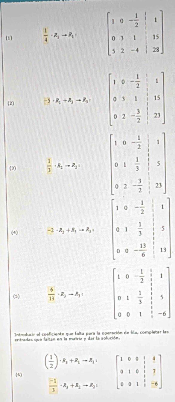 (1)  1/4 · R_1to R_1
(2)
· R_1+R_3to R_3:
(3)  1/3 · R_2to R_2:
(4) -2· R_2+R_3to R_3= beginbmatrix 1&0&- 1/2 &|&1 0&1& 1/3 &|&3 0&0&- 13/8 &10endbmatrix
(5)  6/13 · R_3to R_3: beginbmatrix 1&0&- 1/2 &1&frac 1&1 0&1& 1/3 &1&5 0&0&1& 1/3 &-6endbmatrix
Introducir el coeficiente que falta para la operación de fila, completar las
entradas que faltan en la matriz y dar la solución,
( 1/2 )· R_3+R_1to R_1:
(6) beginbmatrix 1&0&0&1&4 0&1&0&1&7 0&0&1&1&-6endbmatrix
 (-1)/3 · R_3+R_2to R_2: