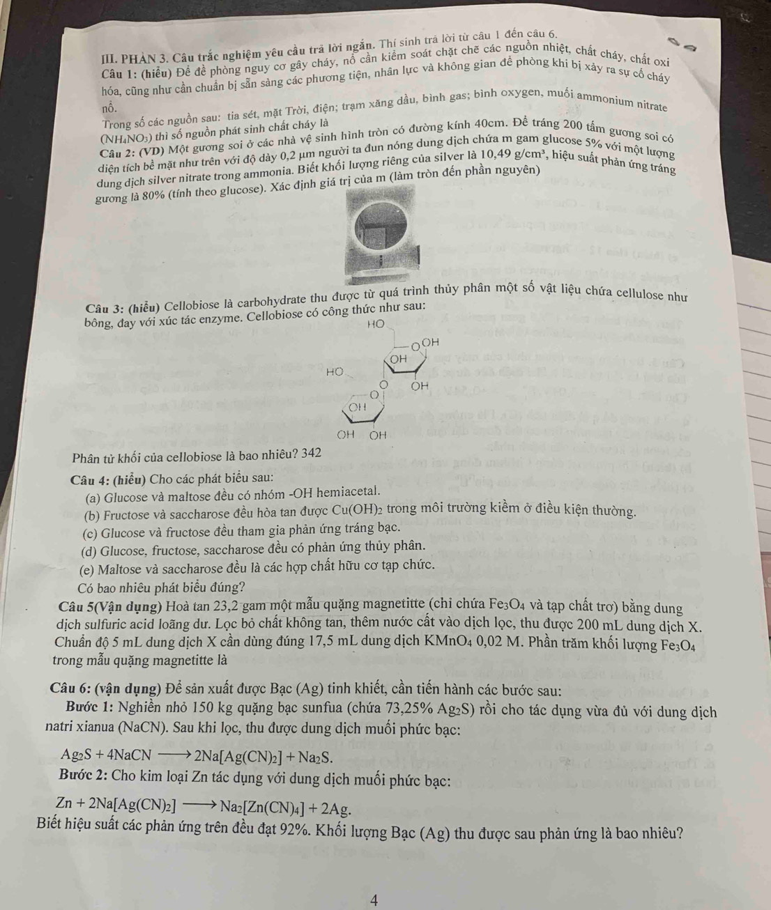 PHAN 3. Câu trắc nghiệm yêu cầu trả lời ngắn. Thí sinh trá lời từ câu 1 đến câu 6.
Câu 1: (hiểu) Để đề phòng nguy cơ gây cháy, nổ cần kiểm soát chặt chẽ các nguồn nhiệt, chất cháy, chất oxi
hóa, cũng như cần chuẩn bị sẵn sàng các phương tiện, nhân lực và không gian đề phòng khí bị xảy ra sự cổ cháy
nỗ.
Trong số các nguồn sau: tia sét, mặt Trời, điện; trạm xăng dầu, bình gas; bình oxygen, muối ammonium nitrate
(NH₄NO₃) thì số nguồn phát sinh chất cháy là
Cần 2: (VD) Một gương soi ở các nhà vệ sinh hình tròn có đường kính 40cm. Để tráng 200 tấm gương soi có
diện tích bề mặt như trên với độ dày 0,2 μm người ta đun nóng dung dịch c glucose 5% với một lượng
dung dịch silver nitrate trong ammonia. Biết khối lượng riêng của silver là 10,49g/cm^3 , hiệu suất phản ứng tráng
gương là 80% (tính theo glucose). Xác định giá trị của m (làm tròn đến phần nguyên)
Câu 3: (hiểu) Cellobiose là carbohydrate thu được từ quá trình thủy phân một số vật liệu chứa cellulose như
bông, đay với xúc tác enzyme. Cellobiose có công thức như sau:
HO
OOH
OH
HO
OH
O
OH
OH OH
Phân tử khối của cellobiose là bao nhiêu? 342
Câu 4: (hiểu) Cho các phát biểu sau:
(a) Glucose và maltose đều có nhóm -OH hemiacetal.
(b) Fructose và saccharose đều hòa tan được Cu(OH)2 trong môi trường kiềm ở điều kiện thường.
(c) Glucose và fructose đều tham gia phản ứng tráng bạc.
(d) Glucose, fructose, saccharose đều có phản ứng thủy phân.
(e) Maltose và saccharose đều là các hợp chất hữu cơ tạp chức.
Có bao nhiêu phát biểu đúng?
Câu 5(Vận dụng) Hoà tan 23,2 gam một mẫu quặng magnetitte (chi chứa Fe₃O₄ và tạp chất trơ) bằng dung
dịch sulfuric acid loãng dư. Lọc bỏ chất không tan, thêm nước cất vào dịch lọc, thu được 200 mL dung dịch X.
Chuẩn độ 5 mL dung dịch X cần dùng đúng 17,5 mL dung dịch KMnO₄ 0,02 M. Phần trăm khối lượng Fe₃O₄
trong mẫu quặng magnetitte là
Câu 6: (vận dụng) Để sản xuất được Bạc (Ag) tinh khiết, cần tiến hành các bước sau:
Bước 1: Nghiền nhỏ 150 kg quặng bạc sunfua (chứa 73,25% Ag₂S) rồi cho tác dụng vừa đủ với dung dịch
natri xianua (NaCN) ). Sau khi lọc, thu được dung dịch muối phức bạc:
Ag_2S+4NaCNto 2Na[Ag(CN)_2]+Na_2S.
Bước 2: Cho kim loại Zn tác dụng với dung dịch muối phức bạc:
Zn+2Na[Ag(CN)_2]to Na_2[Zn(CN)_4]+2Ag.
Biết hiệu suất các phản ứng trên đều đạt 92%. Khối lượng Bạc (Ag) thu được sau phản ứng là bao nhiêu?
4