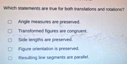 Which statements are true for both translations and rotations?
Angle measures are preserved.
Transformed figures are congruent.
Side lengths are preserved.
Figure orientation is preserved.
Resulting line segments are parallel.