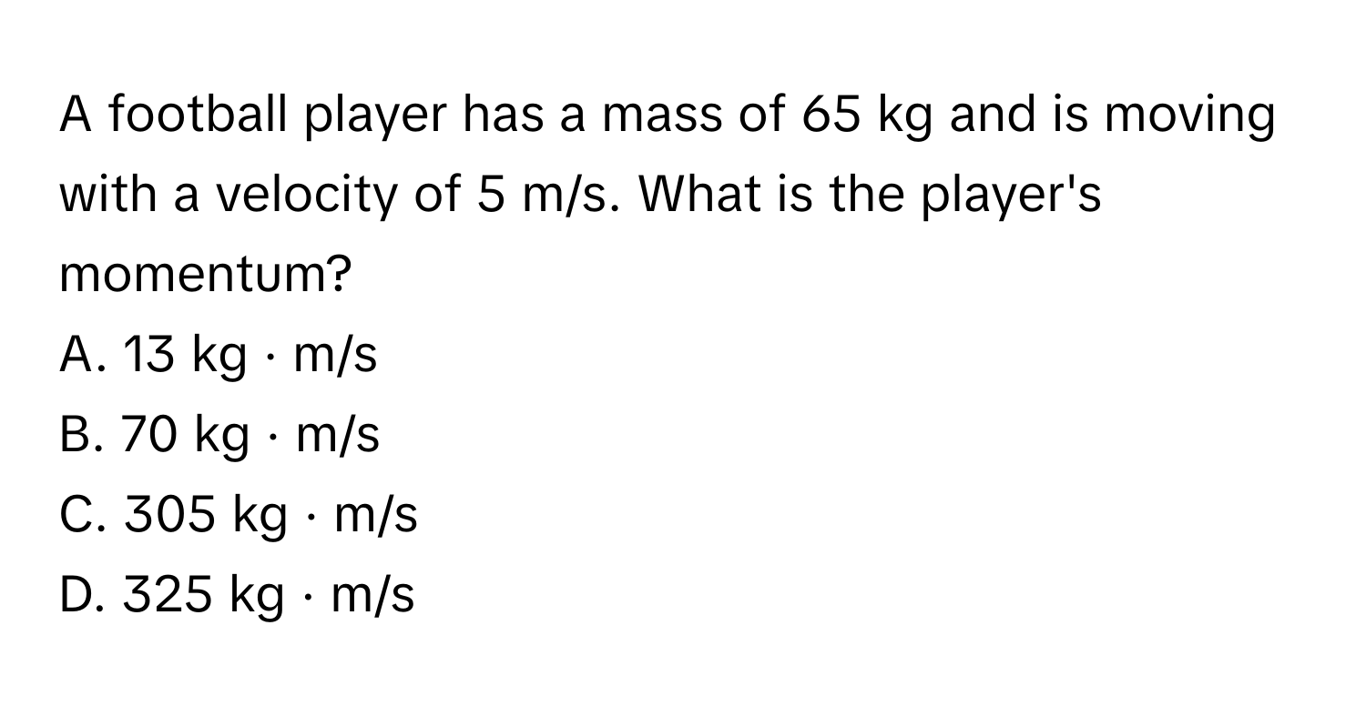 A football player has a mass of 65 kg and is moving with a velocity of 5 m/s. What is the player's momentum? 
A. 13 kg · m/s 
B. 70 kg · m/s 
C. 305 kg · m/s 
D. 325 kg · m/s