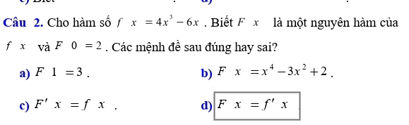 Cho hàm số fx=4x^3-6x Biết F x là một nguyên hàm của
fxvaF0=2. Các mệnh đề sau đúng hay sai?
a) F1=3. b) Fx=x^4-3x^2+2.
c) F'x=fx. d) Fx=f'x