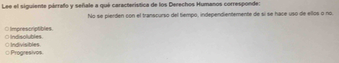 Lee el siguiente párrafo y señale a qué característica de los Derechos Humanos corresponde:
No se pierden con el transcurso del tiempo, independientemente de si se hace uso de ellos o no.
O Imprescriptibles.
Indisolubles.
Indivisibles.
Progresivos