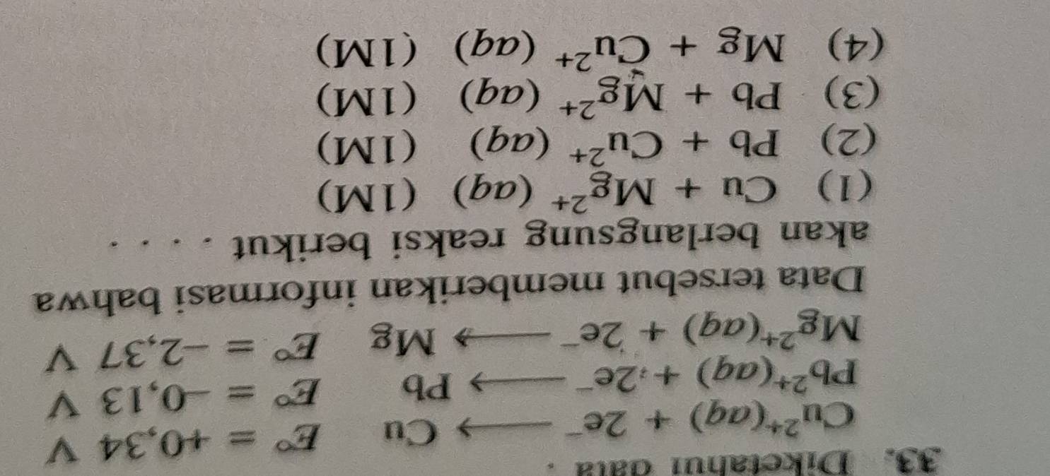 Diketahui data .
Cu^(2+)(aq)+2e^-to CuE°=+0,34 □° V
Pb^(2+)(aq)+2e^-to PbE°=-0,13  □ /□   V
Mg^(2+)(aq)+2e^-to MgE°=-2,37 V I 
Data tersebut memberikan informasi bahwa 
akan berlangsung reaksi berikut 
(1) Cu+Mg^(2+)(aq) (1M) 
(2) Pb+Cu^(2+)(aq) (1M) 
(3) Pb+Mg^(2+)(aq)  1N 1) 
(4) Mg+Cu^(2+)(aq) □ (1M)