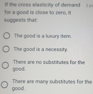 If the cross elasticity of demand 2 p
for a good is close to zero, it
suggests that:
The good is a luxury item.
The good is a necessity.
There are no substitutes for the
good.
There are many substitutes for the
good.