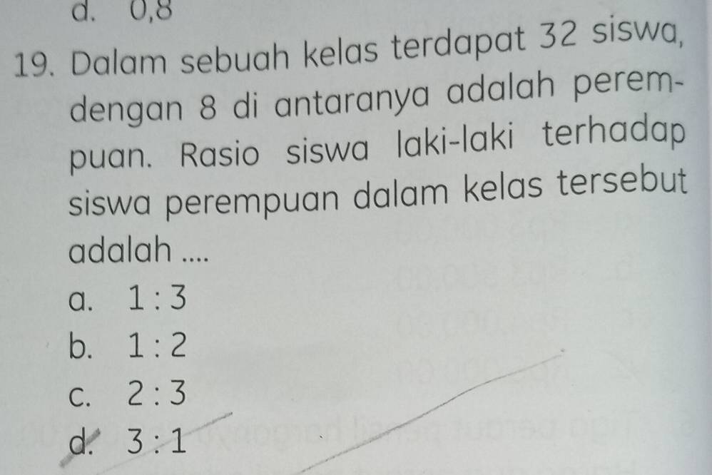 d. 0, 8
19. Dalam sebuah kelas terdapat 32 siswa,
dengan 8 di antaranya adalah perem-
puan. Rasio siswa laki-laki terhadap
siswa perempuan dalam kelas tersebut
adalah ....
a. 1:3
b. 1:2
C. 2:3
d. 3:1