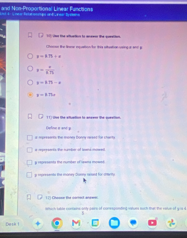 and Non-Proportional Linear Functions
Unit 4 - Linear Relationships and Linear Systems
10) Use the situation to answer the question.
Choose the linear equation for this situation using x and y.
y=9.75+x
y= x/9.75 
y=9.75-x
y=9.75x
11) Use the situation to answer the question.
Define x and y.
⊥ represents the money Donny raised for charity.
x represents the number of lawns mowed.
y represents the number of lawns mowed.
y represents the money Donny raised for charity.
12) Choose the correct answer.
Which table contains only pairs of corresponding values such that the value of y is 4
5
Desk 1 s
4
