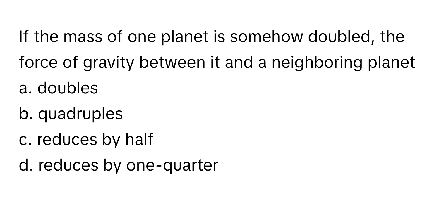 If the mass of one planet is somehow doubled, the force of gravity between it and a neighboring planet 
a. doubles
b. quadruples
c. reduces by half
d. reduces by one-quarter