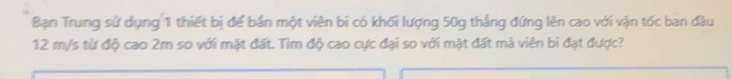 Bạn Trung sử dụng 1 thiết bị để bản một viên bí có khối lượng 50g thẳng đứng lên cao với vận tốc ban đầu
12 m/s từ độ cao 2m so với mặt đất. Tìm độ cao cực đại so với mặt đất mà viên bi đạt được?
