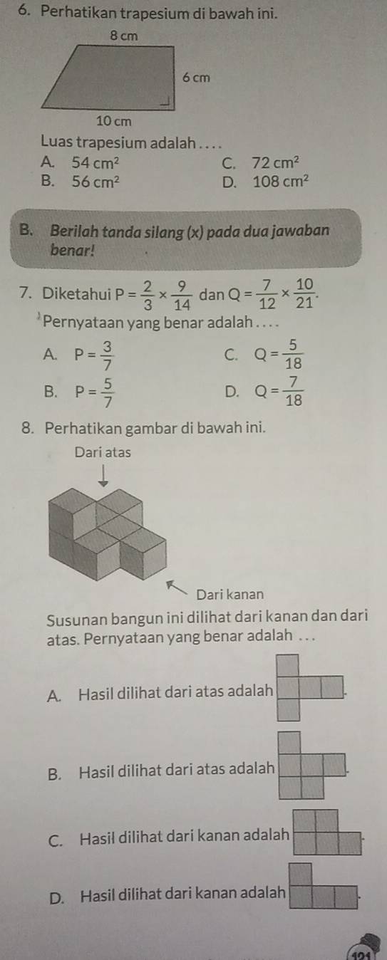 Perhatikan trapesium di bawah ini.
Luas trapesium adalah . . . .
A. 54cm^2 C. 72cm^2
B. 56cm^2 D. 108cm^2
B. Berilah tanda silang (x) pada dua jawaban
benar!
7. Diketahui P= 2/3 *  9/14  dan Q= 7/12 *  10/21 . 
*Pernyataan yang benar adalah . . . .
A. P= 3/7  Q= 5/18 
C.
B. P= 5/7  Q= 7/18 
D.
8. Perhatikan gambar di bawah ini.
Dari kanan
Susunan bangun ini dilihat dari kanan dan dari
atas. Pernyataan yang benar adalah . . .
A. Hasil dilihat dari atas adalah
B. Hasil dilihat dari atas adalah
C. Hasil dilihat dari kanan adalah
D. Hasil dilihat dari kanan adalah