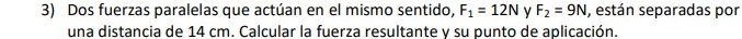 Dos fuerzas paralelas que actúan en el mismo sentido, F_1=12N v F_2=9N , están separadas por 
una distancia de 14 cm. Calcular la fuerza resultante y su punto de aplicación.