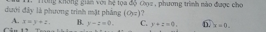 Tông không gian với hệ tọa độ Oxyz , phương trình nào được cho
đưới đây là phương trình mặt phăng (Oyz) ?
A. x=y+z. B. y-z=0. C. y+z=0. D. x=0. 
Cân 12