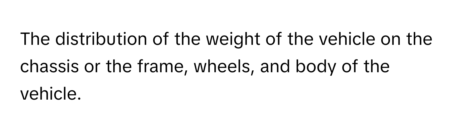 The distribution of the weight of the vehicle on the chassis or the frame, wheels, and body of the vehicle.