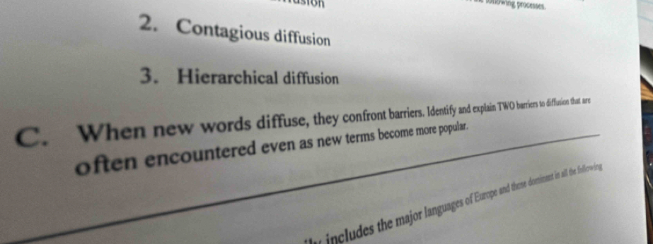 1010wing processes. 
2. Contagious diffusion 
3. Hierarchical diffusion 
C. When new words diffuse, the con ront badntify andexplain TWO barriers to difflusion that are 
often encountered even as new terms become more popular. 
r includes the major languages of Europe and those dorminant in all the followin,