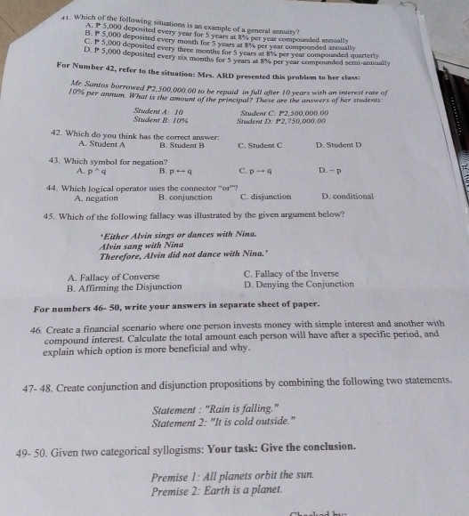 Which of the following situations is an example of a general annuity?
A. P 5,000 deposited every year for 5 years at 8% per year compounded annually
B. P 5,000 deposited every month for 5 years at 8% per year compounded annually
C. P 5,000 deposited every three months for 5 years at 8% per year compounded quarterly
D. P 5,000 deposited every six months for 5 years at 8% per year compounded semi-annually
For Number 42, refer to the situation: Mrs. ARD presented this problem to her class:
Mr. Santos borrowed P2,500,000.00 to he repaid in full after 10 years with an interest rate of
10% per annum. What is the amount of the principal? These are the answers of her students
Student Student A:10 Student D: P2,750,000.00  Student C: P2.500.000.00
B:10%
42. Which do you think has the correct answer: B. Student B C. Student C D. Student D
A. Student A
43. Which symbol for negation? D. ~ p
A. p^(wedge)q B. prightarrow q C. pto q
44. Which logical operator uses the connector “or”? C. disjunction D. conditional
A. negation B. conjunction
45. Which of the following fallacy was illustrated by the given argument below?
*Either Alvin sings or dances with Nina.
Alvin sang with Nina
Therefore, Alvin did not dance with Nina.'
A. Fallacy of Converse C. Fallacy of the Inverse
B. Affirming the Disjunction D. Denying the Conjunction
For numbers 46- 50, write your answers in separate sheet of paper.
46. Create a financial scenario where one person invests money with simple interest and another with
compound interest. Calculate the total amount each person will have after a specific period, and
explain which option is more beneficial and why.
47- 48. Create conjunction and disjunction propositions by combining the following two statements.
Statement : "Rain is falling."
Statement 2: "It is cold outside."
49- 50. Given two categorical syllogisms: Your task: Give the conclusion.
Premise 1: All planets orbit the sun.
Premise 2: Earth is a planet.