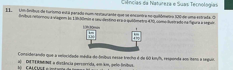 Ciências da Natureza e Suas Tecnologias 
11. Um ônibus de turismo está parado num restaurante que se encontra no quilômetro 320 de uma estrada. O 
ônibus retornou a viagem às 13h30min e seu destino era o quilômetro 470, como ilustrado na figura a seguir. 
Considerando que a velocidade média do ônibus nesse trecho é de 60 km/h, responda aos itens a seguir. 
a) DETERMINE a distância percorrida, em km, pelo ônibus. 
b) CALCULE o instante de