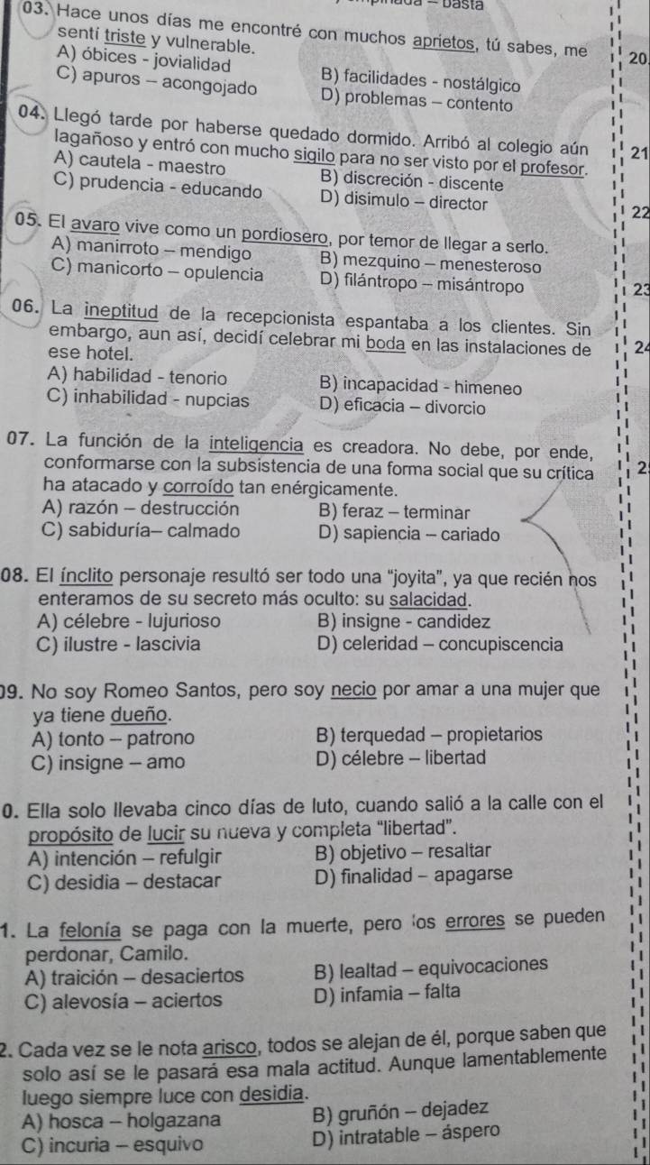 Hace unos días me encontré con muchos aprietos, tú sabes, me 20
senti triste y vulnerable.
A) óbices - jovialidad B) facilidades - nostálgico
C) apuros - acongojado D) problemas - contento
04. Llegó tarde por haberse quedado dormido. Arribó al colegio aún 21
lagañoso y entró con mucho sigilo para no ser visto por el profesor.
A) cautela - maestro B) discreción - discente
C) prudencia - educando D) disimulo - director
22
05. El avaro vive como un pordiosero, por temor de llegar a serlo.
A) manirroto - mendigo B) mezquino - menesteroso
C) manicorto - opulencia D) filántropo - misántropo
23
06. La ineptitud de la recepcionista espantaba a los clientes. Sin
embargo, aun así, decidí celebrar mi boda en las instalaciones de 24
ese hotel.
A) habilidad - tenorio B) incapacidad - himeneo
C) inhabilidad - nupcias D) eficacia - divorcio
07. La función de la inteligencia es creadora. No debe, por ende,
conformarse con la subsistencia de una forma social que su crítica 2
ha atacado y corroído tan enérgicamente.
A) razón - destrucción B) feraz - terminar
C) sabiduría- calmado D) sapiencia - cariado
08. El ínclito personaje resultó ser todo una “joyita”, ya que recién nos
enteramos de su secreto más oculto: su salacidad.
A) célebre - lujurioso B) insigne - candidez
C) ilustre - lascivia D) celeridad - concupiscencia
9. No soy Romeo Santos, pero soy necio por amar a una mujer que
ya tiene dueño.
A) tonto - patrono B) terquedad - propietarios
C) insigne - amo D) célebre - libertad
0. Ella solo llevaba cinco días de luto, cuando salió a la calle con el
propósito de lucir su nueva y completa “libertad”.
A) intención - refulgir B) objetivo - resaltar
C) desidia - destacar D) finalidad - apagarse
1. La felonía se paga con la muerte, pero 'os errores se pueden
perdonar, Camilo.
A) traición - desaciertos B) lealtad - equivocaciones
C) alevosía - aciertos D) infamia - falta
2. Cada vez se le nota arisco, todos se alejan de él, porque saben que
solo así se le pasará esa mala actitud. Aunque lamentablemente
luego siempre luce con desidia.
A) hosca - holgazana B) gruñón - dejadez
C) incuria - esquivo D) intratable - áspero