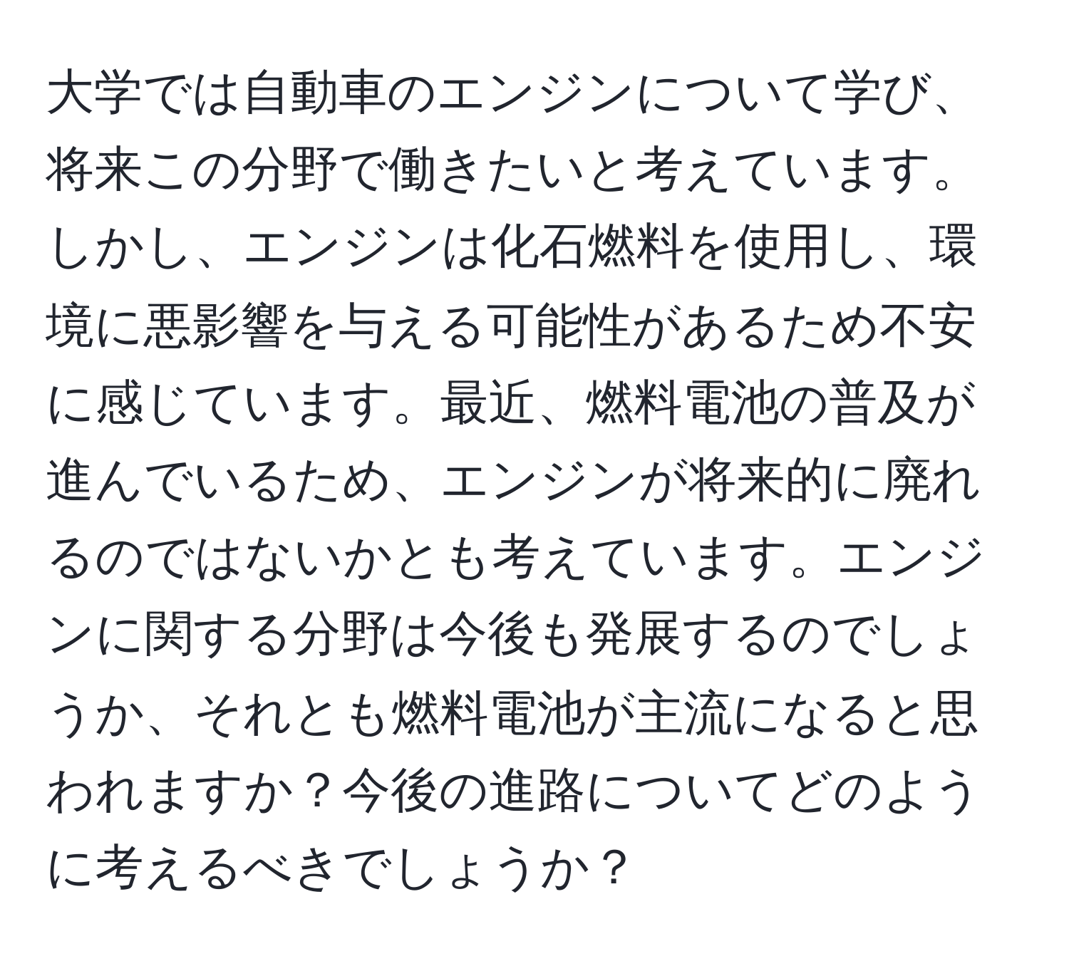 大学では自動車のエンジンについて学び、将来この分野で働きたいと考えています。しかし、エンジンは化石燃料を使用し、環境に悪影響を与える可能性があるため不安に感じています。最近、燃料電池の普及が進んでいるため、エンジンが将来的に廃れるのではないかとも考えています。エンジンに関する分野は今後も発展するのでしょうか、それとも燃料電池が主流になると思われますか？今後の進路についてどのように考えるべきでしょうか？