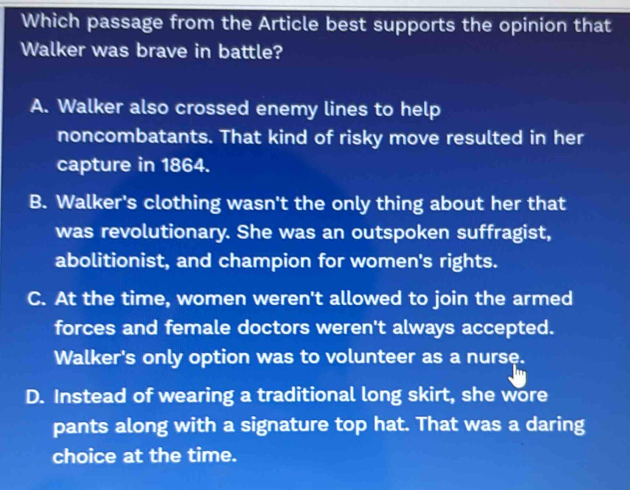 Which passage from the Article best supports the opinion that
Walker was brave in battle?
A. Walker also crossed enemy lines to help
noncombatants. That kind of risky move resulted in her
capture in 1864.
B. Walker's clothing wasn't the only thing about her that
was revolutionary. She was an outspoken suffragist,
abolitionist, and champion for women's rights.
C. At the time, women weren't allowed to join the armed
forces and female doctors weren't always accepted.
Walker's only option was to volunteer as a nurse.
D. Instead of wearing a traditional long skirt, she wore
pants along with a signature top hat. That was a daring
choice at the time.