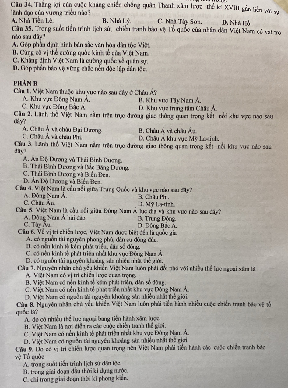 Thắng lợi của cuộc kháng chiến chống quân Thanh xâm lược thế kỉ XVIII gắn liền với sự
lãnh đạo của vương triều nào?
A. Nhà Tiền Lê. B. Nhà Lý. C. Nhà Tây Sơn. D. Nhà Hồ.
Câu 35. Trong suốt tiến trình lịch sử, chiến tranh bảo vệ Tổ quốc của nhân dân Việt Nam có vai trò
nào sau đây?
A. Góp phần định hình bản sắc văn hóa dân tộc Việt.
B. Củng cố vị thế cường quốc kinh tế của Việt Nam.
C. Khẳng định Việt Nam là cường quốc về quân sự.
D. Góp phần bảo vệ vững chắc nền độc lập dân tộc.
phản B
Câu 1. Việt Nam thuộc khu vực nào sau đây ở Châu Á?
A. Khu vực Đông Nam Á. B. Khu vực Tây Nam Á.
C. Khu vực Đông Bắc Á. D. Khu vực trung tâm Châu Á.
Câu 2. Lãnh thổ Việt Nam nằm trên trục đường giao thông quan trọng kết nối khu vực nào sau
đây?
A. Châu Á và châu Đại Dương.  B. Châu Á và châu hat A "
C. Châu Á và châu Phi. D. Châu Á khu vực Mỹ La-tinh.
Câu 3. Lãnh thổ Việt Nam nằm trên trục đường giao thông quan trọng kết nối khu vực nào sau
đây?
A. Ấn Độ Dương và Thái Bình Dương.
B. Thái Bình Dương và Bắc Băng Dương.
C. Thái Bình Dương và Biển Đen.
D. Ấn Độ Dương và Biển Đen.
Câu 4. Việt Nam là cầu nối giữa Trung Quốc và khu vực nào sau đây?
A. Đông Nam Á. B. Châu Phi.
C. Châu Âu. D. Mỹ La-tinh.
Câu 5. Việt Nam là cầu nối giữa Đông Nam Á lục địa và khu vực nào sau đây?
A. Đông Nam Á hải đảo. B. Trung Đông.
C. Tây Âu. D. Đông Bắc Á.
Câu 6. Về vị trí chiến lược, Việt Nam được biết đến là quốc gia
A. có nguồn tài nguyên phong phú, dân cư đông đúc.
B. có nền kinh tế kém phát triển, dân số đông.
C. có nền kinh tế phát triển nhất khu vực Đông Nam Á.
D. có nguồn tài nguyên khoáng sản nhiều nhất thế giới.
Câu 7. Nguyên nhân chủ yếu khiến Việt Nam luôn phải đối phó với nhiều thế lực ngoại xâm là
A. Việt Nam có vị trí chiến lược quan trọng.
B. Việt Nam có nền kinh tế kém phát triển, dân số đông.
C. Việt Nam có nền kinh tế phát triển nhất khu vực Đông Nam Á.
D. Việt Nam có nguồn tài nguyên khoáng sản nhiều nhất thế giới.
Câu 8. Nguyên nhân chủ yếu khiến Việt Nam luôn phải tiến hành nhiều cuộc chiến tranh bảo vhat e tổ
quốc là?
A. do có nhiều thế lực ngoại bang tiến hành xâm lược.
B. Việt Nam là nơi diễn ra các cuộc chiến tranh thế giơi.
C. Việt Nam có nền kinh tế phát triển nhất khu vực Đông Nam Á.
D. Việt Nam có nguồn tài nguyên khoáng sản nhiều nhất thế giới.
Câu 9. Do có vị trí chiến lược quan trọng nên Việt Nam phải tiến hành các cuộc chiến tranh bảo
Vệ Tổ quốc
A. trong suốt tiến trình lịch sử dân tộc.
B. trong giai đoạn đầu thời kì dựng nước.
C. chỉ trong giai đoạn thời kì phong kiến.