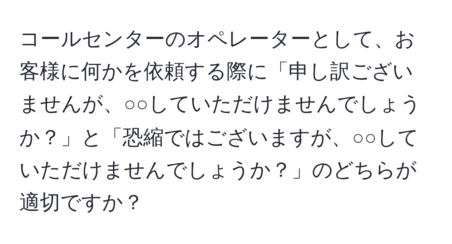 コールセンターのオペレーターとして、お客様に何かを依頼する際に「申し訳ございませんが、○○していただけませんでしょうか？」と「恐縮ではございますが、○○していただけませんでしょうか？」のどちらが適切ですか？